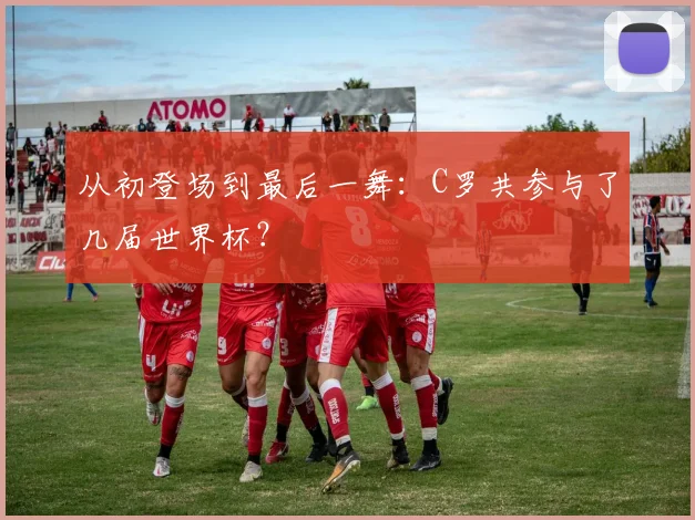 从初登场到最后一舞：C罗共参与了几届世界杯？