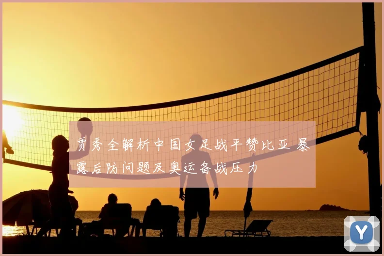 贾秀全解析中国女足战平赞比亚 暴露后防问题及奥运备战压力