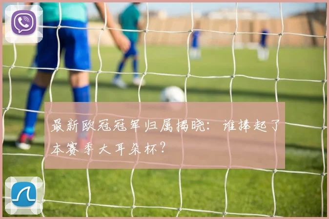 最新欧冠冠军归属揭晓：谁捧起了本赛季大耳朵杯？