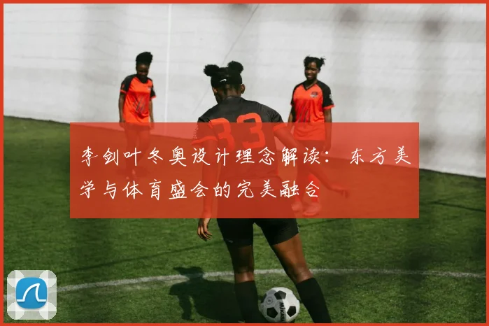 李剑叶冬奥设计理念解读：东方美学与体育盛会的完美融合