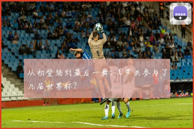 从初登场到最后一舞：C罗共参与了几届世界杯？