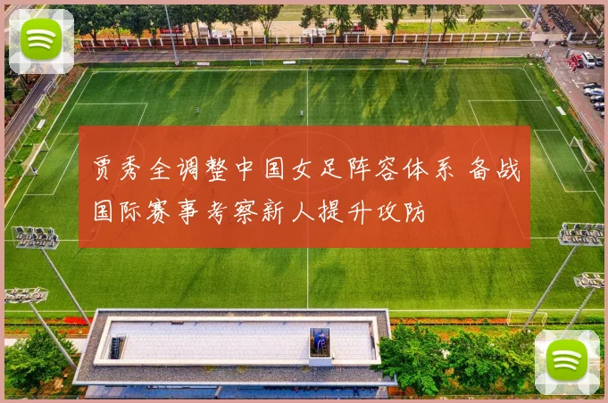 贾秀全调整中国女足阵容体系 备战国际赛事考察新人提升攻防