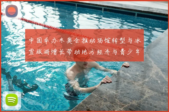 中国举办冬奥会推动场馆转型与冰雪旅游增长带动地方经济与青少年参与